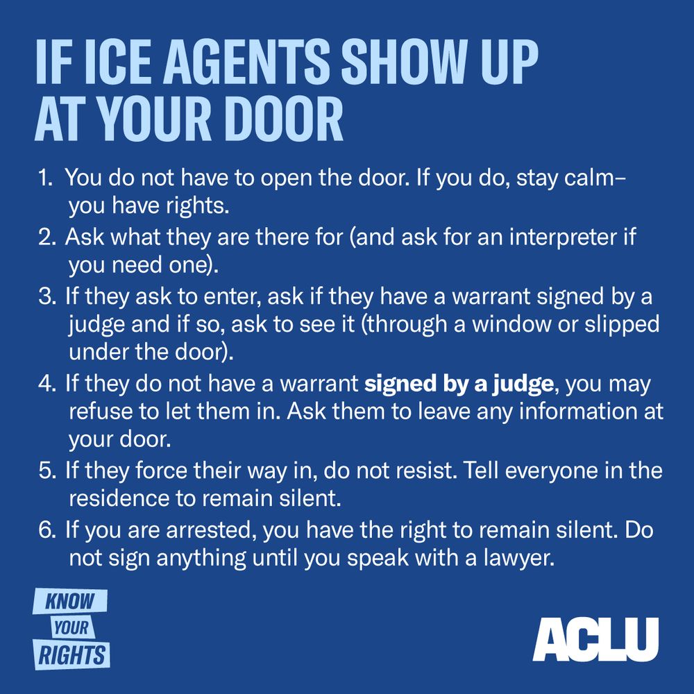 If ICE Agents Show Up at Your Door
You do not have to open the door. If you do, stay calm – you have rights.
Ask what they are there for (and ask for an interpreter if you need one).
If they ask to enter, ask if they have a warrant signed by a judge and if so, ask to see it (through a window or slipped under the door).
If they do not have a warrant signed by a judge, you may refuse to let them in. Ask them to leave any information at your door.
If they force their way in, do not resist. Tell everyone in the residence to remain silent. If you are arrested, you have the right to remain silent. Do not sign anything until you speak with a lawyer.