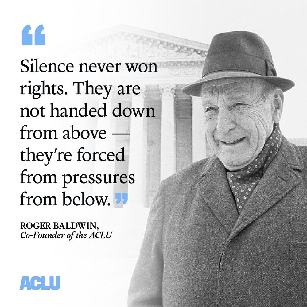 A black and white graphic with an image of ACLU Co-Founder Roger Baldwin on the right, and the U.S. Supreme Court building in the background, with a quote from Baldwin in black text on the left: “Silence never won rights. They are not handed down from above—they’re forced from pressures from below.” The ACLU logo is featured in light blue at the bottom.