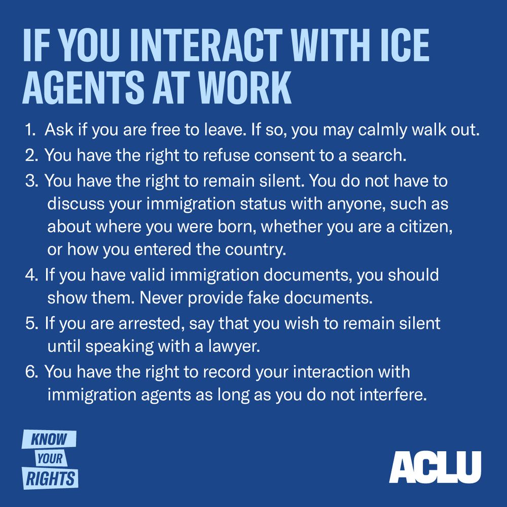 If You Interact with ICE Agents at Work: Ask if you are free to leave. If so, you may calmly walk out. You have the right to refuse consent to a search. You have the right to remain silent. You do not have to discuss your immigration status with anyone, such as about where you were born, whether you are a citizen, or how you entered the country. If you have valid immigration documents, you should show them. Never provide fake documents. If you are arrested, say that you wish to remain silent until speaking with a lawyer. You have the right to record your interaction with immigration agents as long as you do not interfere.