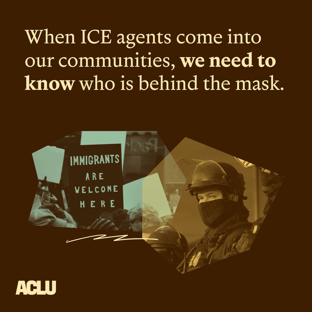 A brown graphic with tan text that reads: “When ICE agents come into our communities, we need to know who is behind the mask.” Below this text is a smaller graphic containing two images: on the left, an image of a person holding a sign that reads “immigrants are welcome here” with a blue overlay, and on the right, an image of an ICE officer wearing a mask and helmet with a tan overlay. The ACLU logo is featured in tan in the bottom left corner.
