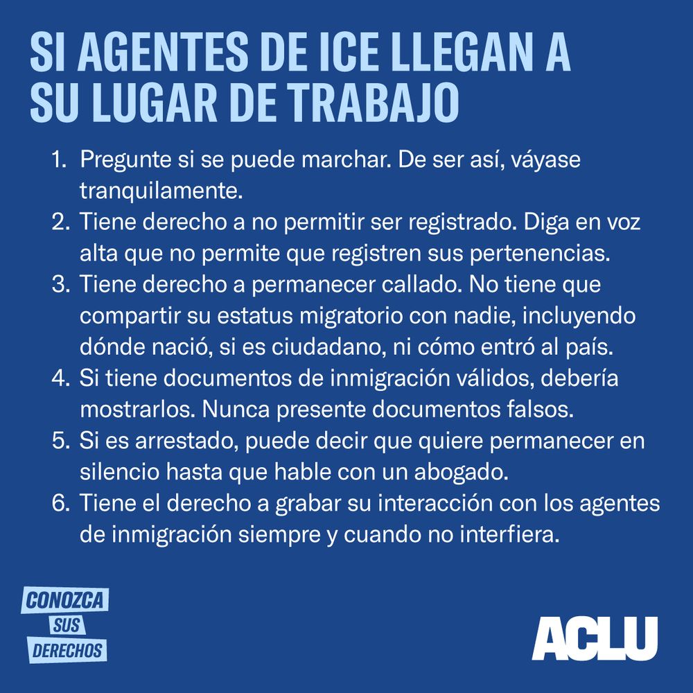Si Agentes del ICE Llegan a Tu Lugar de Trabajo
Pregunte si puedes marcharse. De ser así, salga tranquilamente.
Tú tienes derecho a no prestar consentimiento a una búsqueda. Diga en voz alta que no consientes a que registren tus pertenencias.
Tú tienes derecho a guardar silencio. No tienes que discutir tu estatus migratorio con nadie, ni dónde naciste, ni si eres ciudadano, ni cómo entraste al país.
Si tienes documentos de inmigración válidos, deberías mostrarlos. Nunca presente documentos falsos.
Si eres arrestado, diga que quieres permanecer en silencio hasta que hables con un abogado.
Tú tienes el derecho a grabar su interacción con los agentes de inmigración, siempre y cuando no interfiera.