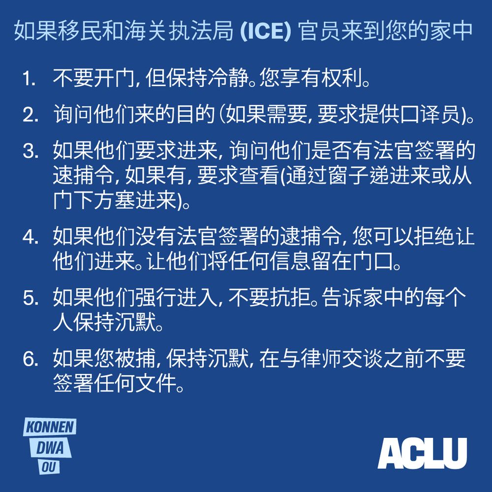 如果移民和海关执法局(ICE) 官员来到您的家中
1. 不要开门，但保持冷静。您享有权利。
2. 询问他们来的目的（如果需要，要求提供口译员)。
3. 如果他们要求进来，询问他们是否有法官签署的速捕令，如果有，要求查看(通过
窗子递进来或从门下方塞进来)。
4. 如果他们没有法官签署的逮捕令，您可以拒绝让他们进来。让他们将任何信息留在
门口。
5. 如果他们强行进入，不要抗拒。告诉家中的每个人保持沉默。
6. 如果您被捕，保持沉默，在与律师交谈之前不要签署任何文件。