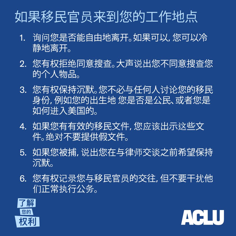 如果移民官员来到您的工作地点
1. 询问您是否能自由地离开。如果可以，您可以冷静地离开。
2. 2您有权拒绝同意搜查。大声说出您不同意搜查您的个人物品。
3. 您有权保持沉默。您不必与任何人讨论您的移民身份，例如您的出生地 您是否是
公民、或者您是如何进入美国的。
4. 如果您有有效的移民文件，您应该出示这些文件。绝对不要提供假文件。
5. 如果您被捕，说出您在与律师交谈之前希望保持沉默。
6. 您有权记录您与移民官员的交往，但不要干扰他们正常执行公务。
