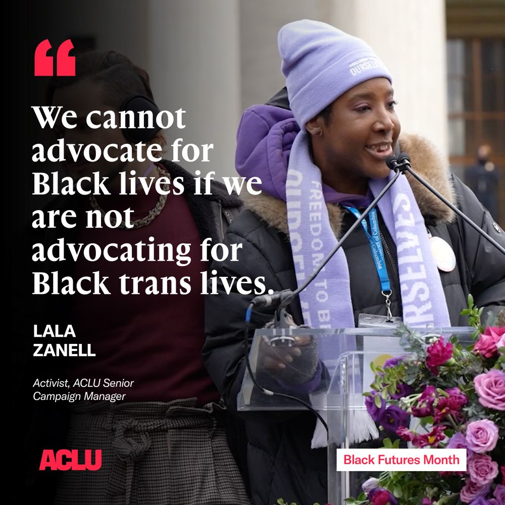 A graphic with a quote that reads "We cannot advocate for Black lives if we are not advocating for Black trans lives." The quote is attributed to "Lala Zanell, activist, ACLU senior campaign manager"
On the graphic is a photo of Lala, a Black woman speaking into a microphone at a podium, wearing a purple hat and scarf. In the bottom left is an ACLU logo, and in the bottom right reads "Black Futures Month"
