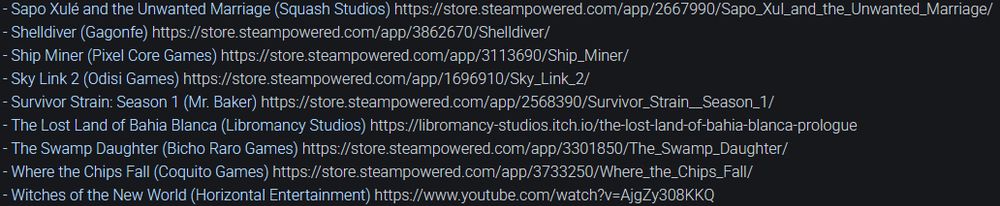 List of upcoming games:
- Sapo Xulé and the Unwanted Marriage (Squash Studios) 
- Shelldiver (Gagonfe) 
- Ship Miner (Pixel Core Games) 
- Sky Link 2 (Odisi Games) 
- Survivor Strain: Season 1 (Mr. Baker) 
- The Lost Land of Bahia Blanca (Libromancy Studios) 
- The Swamp Daughter (Bicho Raro Games) 
- Where the Chips Fall (Coquito Games) 
- Witches of the New World (Horizontal Entertainment)