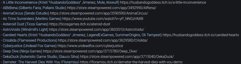 A list of upcoming games:
- A Little Inconvenience (Kristi "HusbandoGoddess" Jimenez, Mole, ktswulf)
- Al[fé]tena (Gilberto Faria, Pollaris Studio) 
- AnimaCircus (Sendo Estudio) 
- As Time Surrenders (Merlino Games) 
- Asteroid Dust (Ticos Games) 
- AstroVoids (Windmill's Light) 
- Candied Hearts (Kristi "HusbandoGoddess" Jimenez, LegendExGames, SummerOrigins, Oli Tempest) 
- Crisálida (Flameseed Productions) 
- Cyberjustice (Undead Fox Games) 
- Deep Dive (Ninja Games) 
- DekaDuck (Asteristic Game Studio, Glauco Silva) 
- Demeter: The Harvest Dies With You (Floramisu)