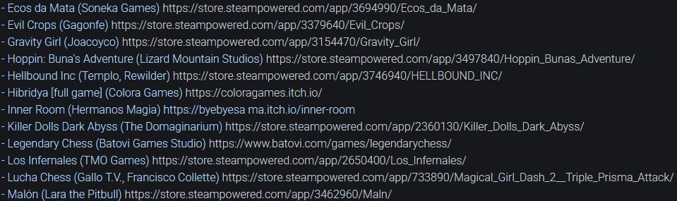 List of upcoming games:
- Ecos da Mata (Soneka Games) 
- Evil Crops (Gagonfe) 
- Gravity Girl (Joacoyco) 
- Hoppin: Buna's Adventure (Lizard Mountain Studios) 
- Hellbound Inc (Templo, Rewilder) 
- Hibridya [full game] (Colora Games) 
- Inner Room (Hermanos Magia) 
- Killer Dolls Dark Abyss (The Domaginarium) 
- Legendary Chess (Batovi Games Studio) 
- Los Infernales (TMO Games) 
- Lucha Chess (Gallo T.V., Francisco Collette) 
- Malón (Lara the Pitbull) 