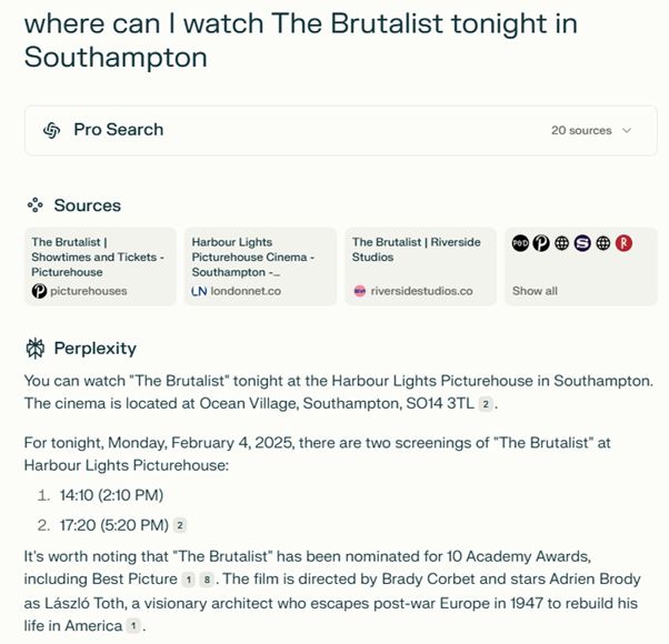 Screenshot of Perplexity. The prompt asks "where can I watch The Brutalist tonight in Southampton". 

The generated response reads:
"You can watch "The Brutalist" tonight at the Harbour Lights Picturehouse in Southampton. The cinema is located at Ocean Village, Southampton, SO14 3TL2.

For tonight, Monday, February 4, 2025, there are two screenings of "The Brutalist" at Harbour Lights Picturehouse:
14:10 (2:10 PM)
17:20 (5:20 PM)
It's worth noting that "The Brutalist" has been nominated for 10 Academy Awards, including Best Picture18. The film is directed by Brady Corbet and stars Adrien Brody as László Toth, a visionary architect who escapes post-war Europe in 1947 to rebuild his life in America."