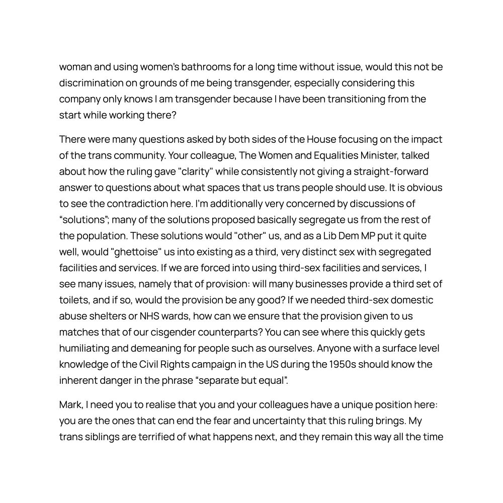 woman and using women's bathrooms for a long time without issue, would this not be discrimination on grounds of me being transgender, especially considering this company only knows I am transgender because I have been transitioning from the start while working there?
There were many questions asked by both sides of the House focusing on the impact of the trans community. Your colleague, The Women and Equalities Minister, talked about how the ruling gave "clarity" while consistently not giving a straight-forward answer to questions about what spaces that us trans people should use. It is obvious to see the contradiction here. I'm additionally very concerned by discussions of “solutions”; many of the solutions proposed basically segregate us from the rest of the population. These solutions would "other" us, and as a Lib Dem MP put it quite well, would "ghettoise" us into existing as a third, very distinct sex with segregated facilities and services. If we are forced into using third-sex facilities and services, I see many issues, namely that of provision: will many businesses provide a third set of toilets, and if so, would the provision be any good? If we needed third-sex domestic abuse shelters or NHS wards, how can we ensure that the provision given to us matches that of our cisgender counterparts? You can see where this quickly gets humiliating and demeaning for people such as ourselves. Anyone with a surface level knowledge of the Civil Rights campaign in the US during the 1950s should know the inherent danger in the phrase “separate but equal”.

Mark, I need you to realise that you and your colleagues have a unique position here: you are the ones that can end the fear and uncertainty that this ruling brings. My trans siblings are terrified of what happens next, and they remain this way all the time 