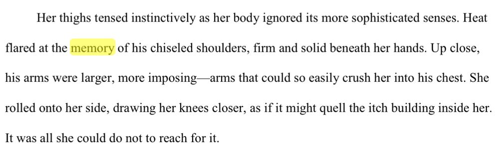 er thighs tensed instinctively as her body ignored its more sophisticated senses. Heat 
flared at the memory of his chiseled shoulders, firm and solid beneath her hands. Up close, 
his arms were larger, more imposing—arms that could so easily crush her into his chest. She 
rolled onto her side, drawing her knees closer, as if it might quell the itch building inside her. 
It was all she could do not to reach for it.
