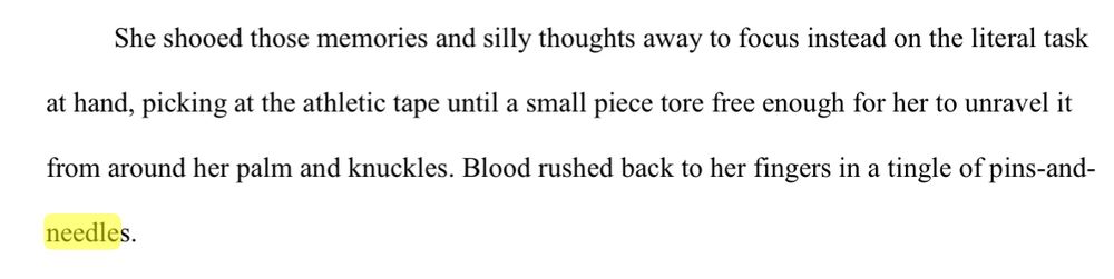 She shooed those memories and silly thoughts away to focus instead on the literal task 
at hand, picking at the athletic tape until a small piece tore free enough for her to unravel it 
from around her palm and knuckles. Blood rushed back to her fingers in a tingle of pins-and-
needles.