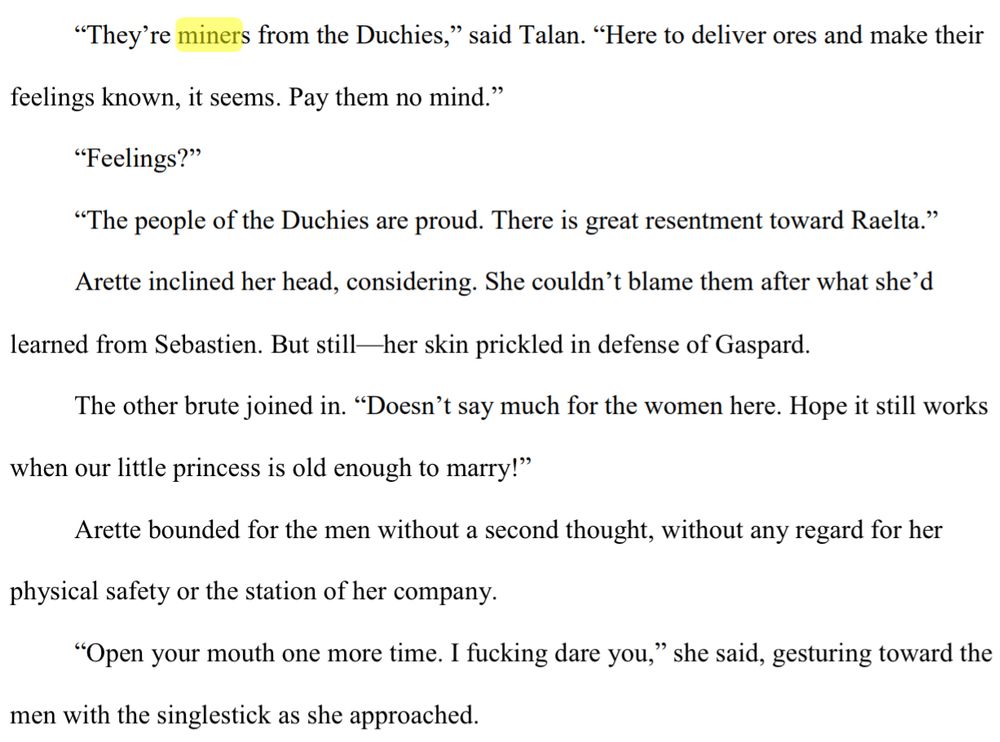 “Is he serious?” Arette asked.
“They’re miners from the Duchies,” said Talan. “Here to deliver ores and make their 
feelings known, it seems. Pay them no mind.”
“Feelings?”
“The people of the Duchies are proud. There is great resentment toward Raelta.”
Arette inclined her head, considering. She couldn’t blame them after what she’d 
learned from Sebastien. But still—her skin prickled in defense of Gaspard.
The other brute joined in. “Doesn’t say much for the women here. Hope it still works 
when our little princess is old enough to marry!”
Arette bounded for the men without a second thought, without any regard for her 
physical safety or the station of her company.
“Open your mouth one more time. I fucking dare you,” she said, gesturing toward the 
men with the singlestick as she approached.