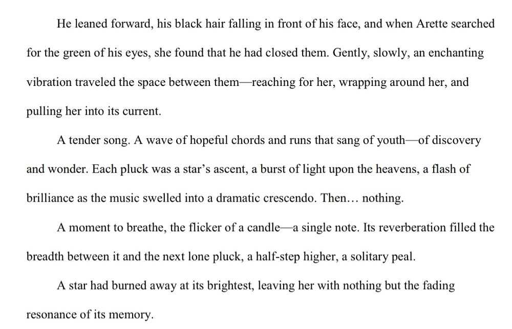 He leaned forward, his black hair falling in front of his face, and when Arette searched 
for the green of his eyes, she found that he had closed them. Gently, slowly, an enchanting 
vibration traveled the space between them—reaching for her, wrapping around her, and 
pulling her into its current.
A tender song. A wave of hopeful chords and runs that sang of youth—of discovery 
and wonder. Each pluck was a star’s ascent, a burst of light upon the heavens, a flash of 
brilliance as the music swelled into a dramatic crescendo. Then… nothing.
A moment to breathe, the flicker of a candle—a single note. Its reverberation filled the 
breadth between it and the next lone pluck, a half-step higher, a solitary peal.
A star had burned away at its brightest, leaving her with nothing but the fading 
resonance of its memory.