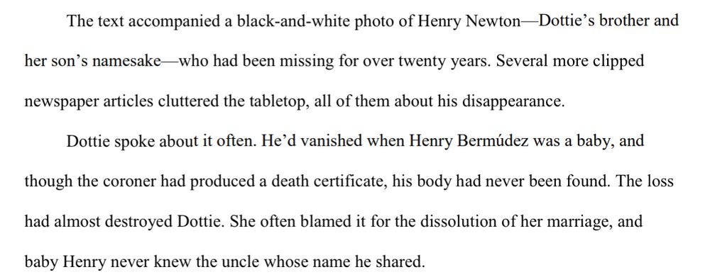 The text accompanied a black-and-white photo of Henry Newton—Dottie’s brother and 
her son’s namesake—who had been missing for over twenty years. Several more clipped 
newspaper articles cluttered the tabletop, all of them about his disappearance.
Dottie spoke about it often. He’d vanished when Henry Bermúdez was a baby, and 
though the coroner had produced a death certificate, his body had never been found. The loss 
had almost destroyed Dottie. She often blamed it for the dissolution of her marriage, and 
baby Henry never knew the uncle whose name he shared.