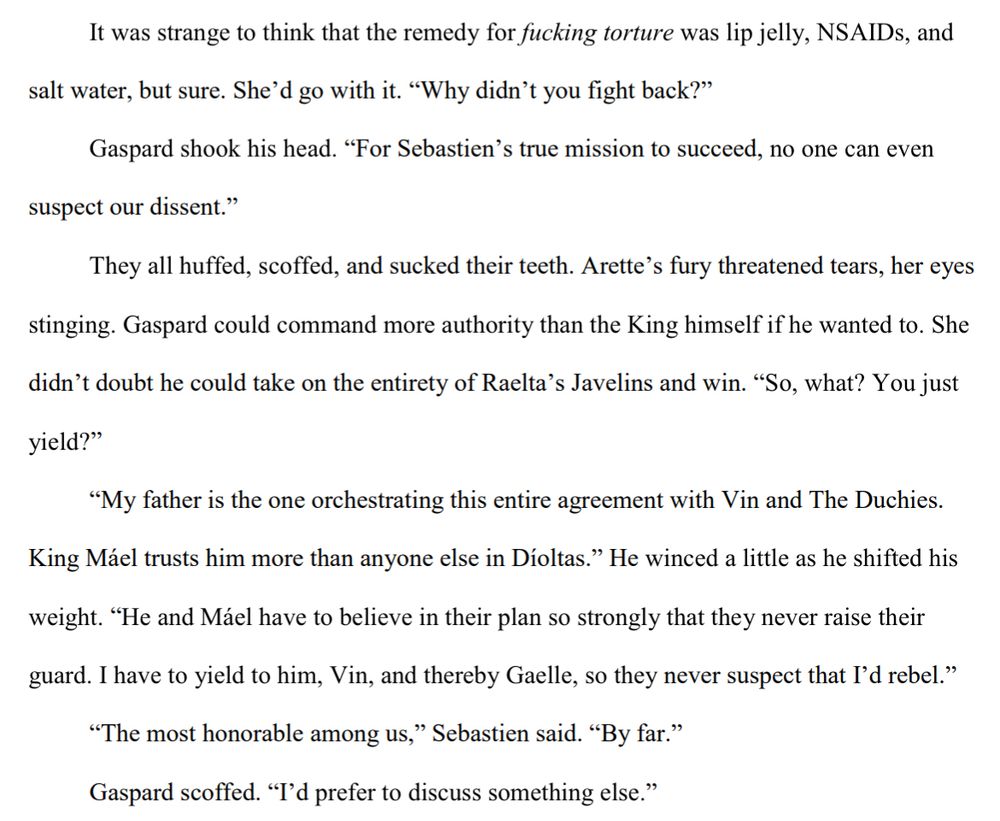 It was strange to think that the remedy for fucking torture was lip jelly, NSAIDs, and 
salt water, but sure. She’d go with it. “Why didn’t you fight back?”
Gaspard shook his head. “For Sebastien’s true mission to succeed, no one can even 
suspect our dissent.”
They all huffed, scoffed, and sucked their teeth. Arette’s fury threatened tears, her eyes 
stinging. Gaspard could command more authority than the King himself if he wanted to. She 
didn’t doubt he could take on the entirety of Raelta’s Javelins and win. “So, what? You just
yield?”
“My father is the one orchestrating this entire agreement with Vin and The Duchies. 
King Máel trusts him more than anyone else in Díoltas.” He winced a little as he shifted his 
weight. “He and Máel have to believe in their plan so strongly that they never raise their 
guard. I have to yield to him, Vin, and thereby Gaelle, so they never suspect that I’d rebel.”
“The most honorable among us,” Sebastien said. “By far.”
Gaspard scoffed. “I’d prefer to discuss something else.”