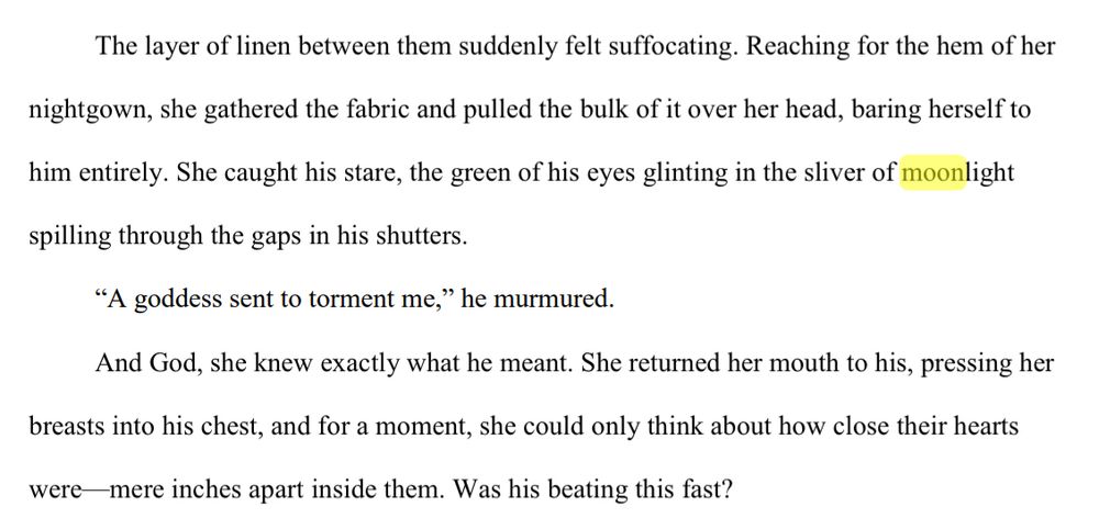 The layer of linen between them suddenly felt suffocating. Reaching for the hem of her 
nightgown, she gathered the fabric and pulled the bulk of it over her head, baring herself to 
him entirely. She caught his stare, the green of his eyes glinting in the sliver of moonlight 
spilling through the gaps in his shutters.
“A goddess sent to torment me,” he murmured.
And God, she knew exactly what he meant. She returned her mouth to his, pressing her 
breasts into his chest, and for a moment, she could only think about how close their hearts 
were—mere inches apart inside them. Was his beating this fast?