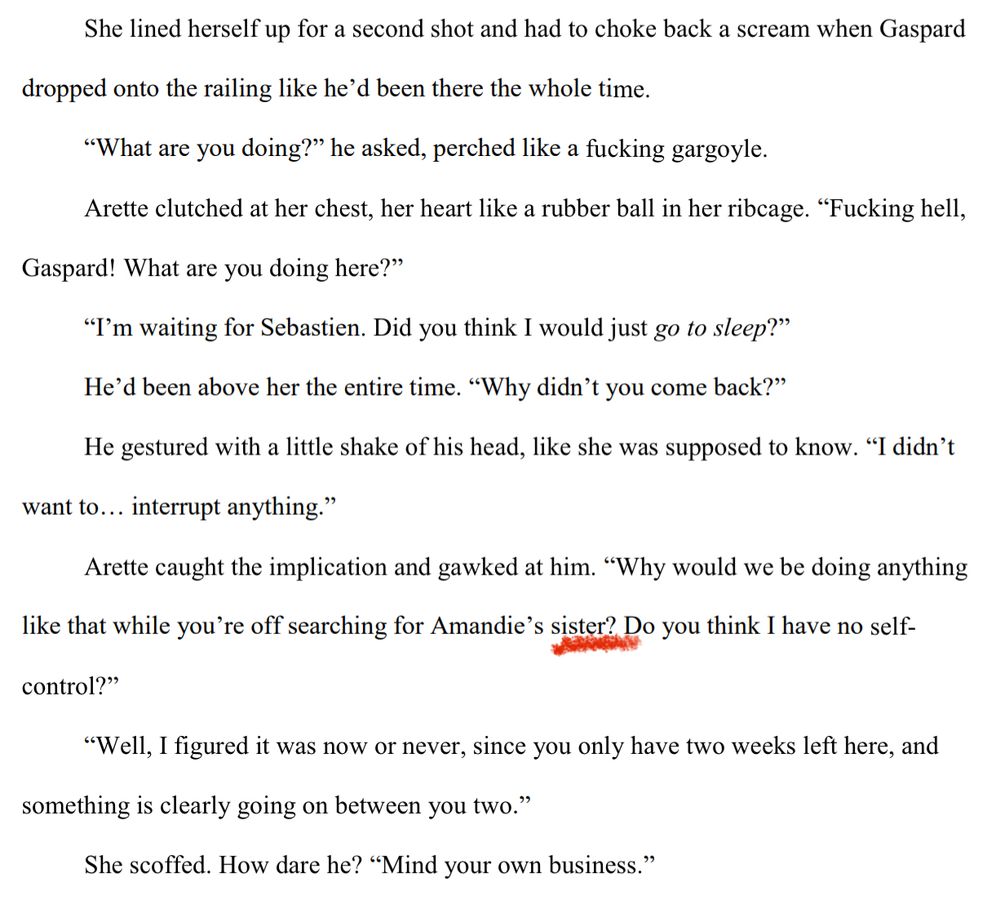 She lined herself up for a second shot and had to choke back a scream when Gaspard 
dropped onto the railing like he’d been there the whole time.
“What are you doing?” he asked, perched like a fucking gargoyle.
Arette clutched at her chest, her heart like a rubber ball in her ribcage. “Fucking hell, 
Gaspard! What are you doing here?”
“I’m waiting for Sebastien. Did you think I would just go to sleep?”
He’d been above her the entire time. “Why didn’t you come back?”
He gestured with a little shake of his head, like she was supposed to know. “I didn’t 
want to… interrupt anything.”
Arette caught the implication and gawked at him. “Why would we be doing anything 
like that while you’re off searching for Amandie’s sister? Do you think I have no self-
control?”
“Well, I figured it was now or never, since you only have two weeks left here, and 
something is clearly going on between you two.”
She scoffed. How dare he? “Mind your own business.”