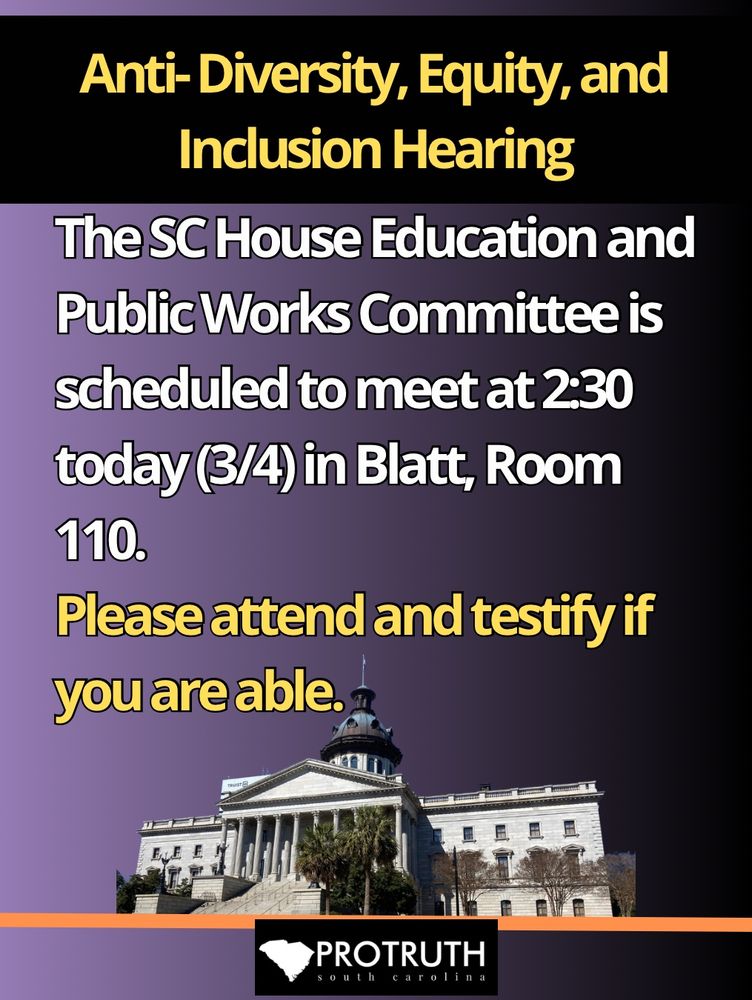 Flyer : image on purple background, with the SC State House. 
The SC House Education and Public Works Committee is scheduled to meet at 2:30 PM today (3/4) to discuss the anti-Diversity, Equity, and Inclusion bill. Please attend and testify if you are able. The meeting will be in Blatt, Room 110, on the State House grounds in Columbia. 