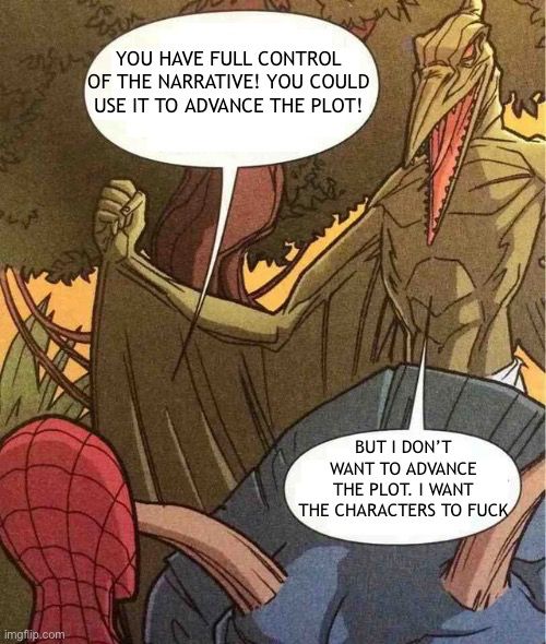 Spider Man and Sauron meme

YOU HAVE FULL CONTROL OF THE NARRATIVE! YOU COULD
USE IT TO ADVANCE THE PLOT!

vs
BUT I DON'T WANT TO ADVANCE THE PLOT. I WANT
THE CHARACTERS TO FUCK

I am on Sauron’s side obvs



