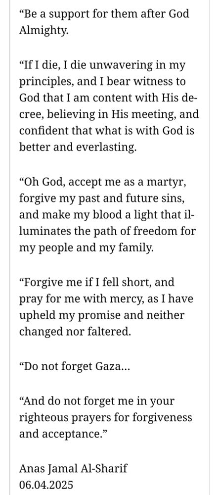"Be a support for them after God Almighty.

"If I die, I die unwavering in my
principles, and I bear witness to
God that I am content with His de-
cree, believing in His meeting, and
confident that what is with God is
better and everlasting.

"Oh God, accept me as a martyr,
forgive my past and future sins,
and make my blood a light that il-
luminates the path of freedom for
my people and my family.

"Forgive me if I fell short, and
pray for me with mercy, as I have
upheld my promise and neither
changed nor faltered.

Do not forget Gaza...

"And do not forget me in your
righteous prayers for forgiveness
and acceptance."

Anas Jamal Al-Sharif
06.04.2025

