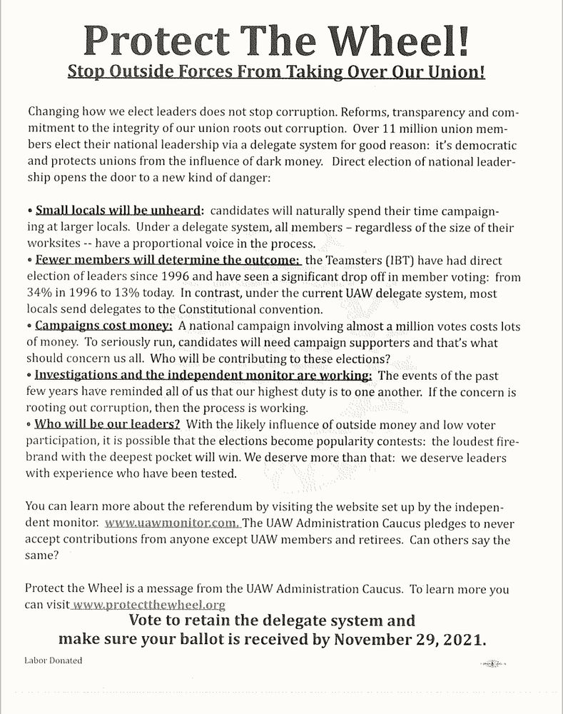 Propaganda flyer reading:

Protect The Wheel!
Stop_Outside Forces From Taking Over Our Union!
Changing how we elect leaders does not stop corruption. Reforms, transparency and com- mitment to the integrity of our union roots out corruption. Over 11 million union mem- bers elect their national leadership via a delegate system for good reason: it's democratic and protects unions from the influence of dark money. irect election of national leader- ship opens the door to a new kind of danger:
• Smalllocals_will_be unbeard: candidates will naturally spend their time campaign- ing at larger locals. Under a delegate system, all members - regardless of the size of their worksites -- have a proportional voice in the process.
• Fewer members willdetermine the_outcome: the Teamsters (1BT) have had direct election of leaders since 1996 and have seen a significant drop off in member voting: from 34% in 1996 to 13% today. In contrast, under the current UAW delegate system, most locals send delegates to the Constitutional convention.
◦ Campaigns_cost money: A national campaign involving almost a million votes costs lots of money. To seriously run, candidates will need campaign supporters and that's what should concern us all. Who will be contributing to these elections? • Investigations_and_the independent monitor are working: The events of the past few years have reminded all of us that our highest duty is to one another:. If the concern is rooting out corruption, then the process is working.
◦ Who willbe our leaders? With the likely influence of outside money and low voter participation, it is possible that the elections become popularity contests: the loudest fire- brand with the deepest pocket will win. We deserve more than that: we deserve leaders with experience who have been tested.
You can learn more about the referendum by visiting the website set up by the indepen- dent monitor. www.uawmonitor.com. The UAW Administration Caucus pledges to never accept contributions from …