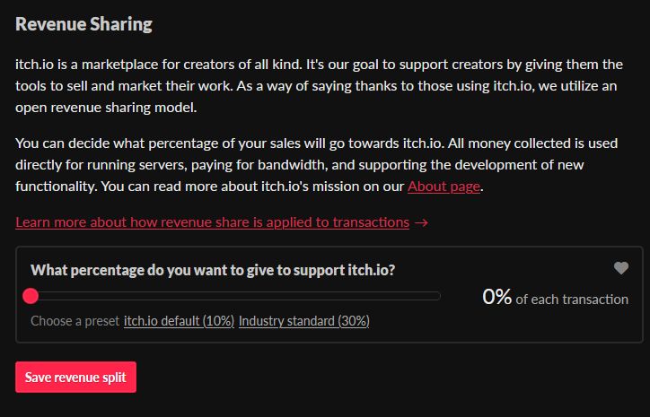 Revenue Sharing

itch.io is a marketplace for creators of all kind. It's our goal to support creators by giving them the tools to sell and market their work. As a way of saying thanks to those using itch.io, we utilize an open revenue sharing model.

You can decide what percentage of your sales will go towards itch.io. All money collected is used directly for running servers, paying for bandwidth, and supporting the development of new functionality. You can read more about itch.io's mission on our About page.