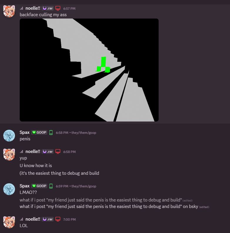 NOELLE POSTS AN IMAGE CONTAINING A VOXEL ENGINE TECH DEMO THAT HAS A GREEN GLOWING PENIS IN IT. 
SPAX: PENIS
NOELLE: YUP. U KNOW HOW IT IS
NOELLE: (IT IS THE EASIEST THING TO DEBUG AND BUILD)
SPAX: LMAO??
SPAX: WHAT IF I POST "MY FRIEND JUST SAID THE PENIS IS THE EASIEST THING TO DEBUG AND BUILD" ON BSKY
NOELLE: LOL

AUTHOR'S NOTE: TO THOSE WHO ARE READING WITH A SCREENREADER. JUST KNOW THAT I AM TYPING ON ALL CAPS TO SIGNIFY THAT I AM INCREDIBLY FURIOUS.