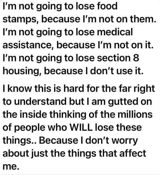Black text on white background:

I’m not going to lose food stamps because I’m not on them. I’m not going to lose medical assistance, because I’m not on it. I’m not going to lose section 8 housing, because I don’t use it. 

I know this is hard for those on the far right to understand but I am gutted on the inside thinking of the millions of people who will lose these things… because I don’t worry just about the things that affect me.