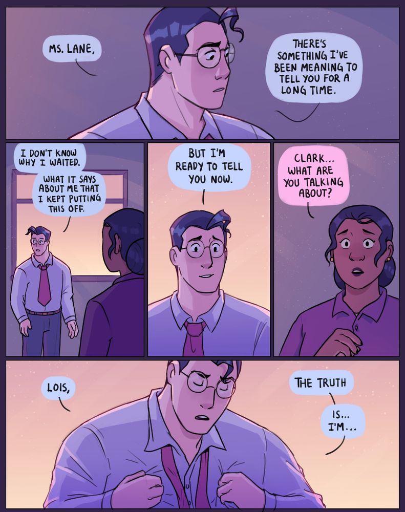 Panel 1: Clark Kent looks to the side, mulling over his words carefully.
Clark: “Ms. Lane, there’s something I’ve been meaning to tell you for a long time.”
Panel 2: Clark looks to his other side, hesitantly gesturing. We see him standing in front of a window with an orange sun set. Lois looks at him in the foreground.
Clark: “I don’t know why I waited. What it says about me that I kept putting this off.”
Panel 3: Clark looks up hopefully at Lois off panel. 
Clark: “But I’m ready to tell you now.”
Panel 4: Lois looks nervous, unsure of what Clark is trying to tell her.
Lois: “Clark… what are you talking about?”
Panel 5: Clark grips his white shirt with both his hands. His tie loose. Clark’s eyes are closed, determined.
Clark: “Lois, the truth is…I’m…”