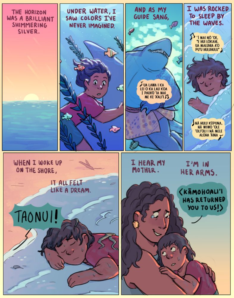 We see the sun set on the horizon.
Narration: "The horizon was a brilliant shimmering silver."
The boy holds on to the shark's fin under water, passing by colorful fish and underwater flora.
Narration: "Under water, I saw colors I've never imagined."
The shark smiles as he swims, surrounded by fish. He sings Na Puuwai Haokila, "Ua lawa i ka lei o ka lau koa 
I paukū ‘ia mai me ke ‘a‘ali‘i"
Narration: "And as my guide sang,"
The boy sleeps against the waves, covering him like a blanket.
Narration: "I was rocked to sleep by the waves."
The singing continues: "‘Ī mai nō ‘oe, “E hui lōkahi,
Ua maluhia a‘o Pu‘u Huluhulu”
Nā hulu kūpuna, nā wiwo ‘ole
‘Oli‘oli i nā mele aloha ‘āina"
The boy is washed up on the shore of a beach, covered in seaweed.
Narration: "When I woke up on the shore, it all felt like a dream."
A voice off panel shouts "TAONUI!"
The boy's mother tearfully takes the boy, who is just waking up in her arms.
Narration: "I hear my mother. I'm in her arms."
The mother cries out, translated from Hawaiian: "Kāmohoaliʻi has returned you to us!"