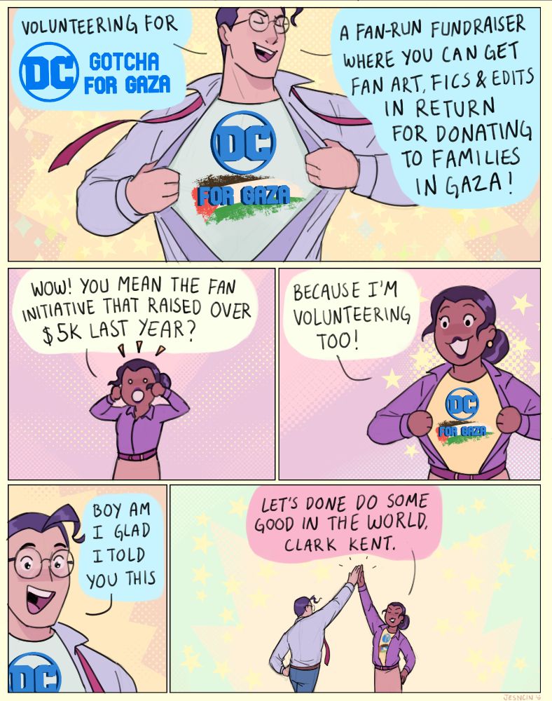 Panel 1: Clark heroically rips his shirt open to reveal a t-shirt with the logo “DC for Gaza” with a Palestinian flag printed behind the typeface.
Clark: “Volunteering for DC Gotcha for Gaza! A fan-run fundraiser where you can get fan art, fics & edits in return for donating to families in Gaza!”
Panel 2: a chibi version of Lois reacts in shock! She holds her hands up, surprised.
Lois: “Wow! You mean the fan initiative that raised over $5k last year?”
Panel 3: Lois rips her shirt open to reveal that she too has the same DC for Gaza shirt on.
Lois: “Because I’m volunteering too!”
Panel 4: Clark is amazed, mouth agape.
Clark: “Boy am I glad I told you this”
Panel 5: Clark and Lois high five each other.
Lois: “Let’s done do some good in the world, Clark Kent.”
