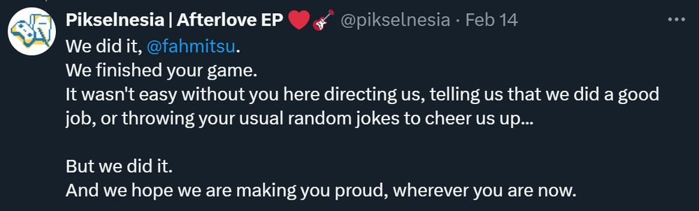 Tweet from @pixelnesia on twitter 
"We did it, 
@fahmitsu
.
We finished your game.
It wasn't easy without you here directing us, telling us that we did a good job, or throwing your usual random jokes to cheer us up...

But we did it.
And we hope we are making you proud, wherever you are now."