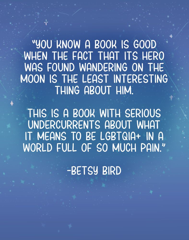 Quote from NPR review "You know a book is good when the fact that its hero was found wandering on the moon is the least interesting thing about him. This is a book with serious undercurrents about what it means to be LGBTQIA+ in a world full of so much pain." -Betsy Bird