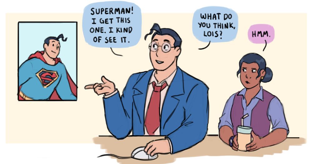 Clark Kent, sitting beside Lois Lane holding a drink, gestures at a photo of Superman.
Clark: Superman! I get this one. I kind of see it. What do you think, Lois?
Lois, focusing: Hmm.