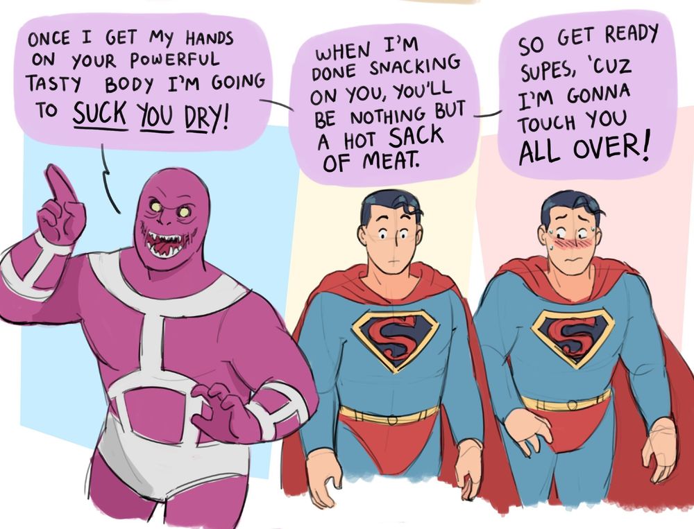 Parasite smiles deviously and points up at Superman. Superman gets increasingly uncomfortable.
Parasite: Once I get my hands on your powerful tasty body I'm going to SUCK YOU DRY! When I'm done snacking on you, you'll be nothing but a HOT SACK OF MEAT. So get ready Supes, 'cuz I'm gonna touch you ALL OVER!