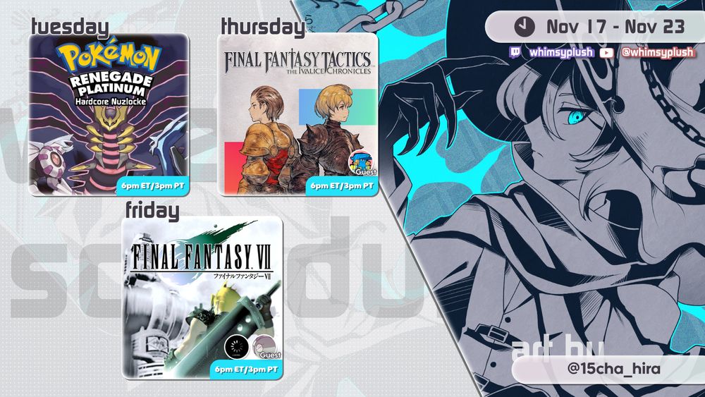 A stream schedule for the week of Nov 17 to Nov 23
All times at 6pm ET

Tuesday is Pokemon Renegade Platinum Hardcore Nuzlocke
Thursday is Final Fantasy Tactics
Friday is Final Fantasy 7