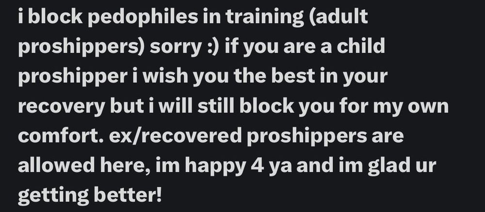 Twitter post from unknown source:

i block pedophiles in training (adult proshippers) sorry :) if you are a child proshipper i wish you the best in your recovery but i will still block you for my own comfort. ex/recovered proshippers are allowed here, im happy 4 ya and im glad ur getting better!