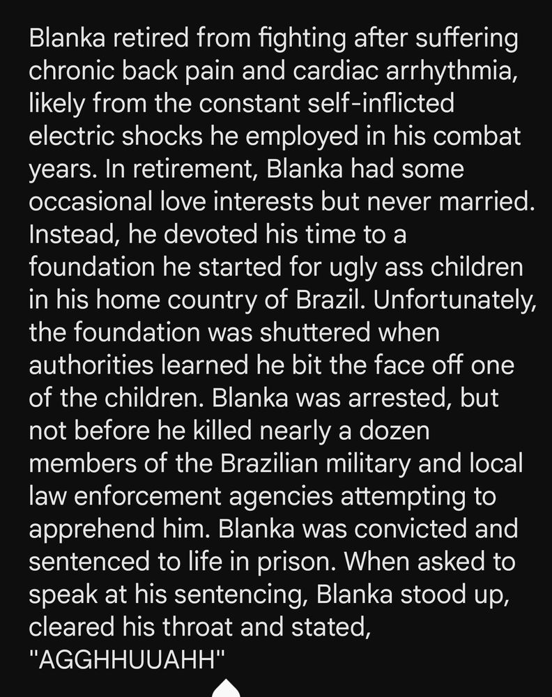 Blanka retired from fighting after suffering chronic back pain and cardiac arrhythmia, likely from the constant self-inflicted electric shocks he employed in his combat years. In retirement, Blanka had some occasional love interests but never married. Instead, he devoted his time to a foundation he started for ugly ass children in his home country of Brazil. Unfortunately, the foundation was shuttered when authorities learned he bit the face off one of the children. Blanka was arrested, but not before he killed nearly a dozen members of the Brazilian military and local law enforcement agencies attempting to apprehend him. Blanka was convicted and sentenced to life in prison. When asked to speak at his sentencing, Blanka stood up, cleared his throat and stated, "AGGHHUUAHH"
