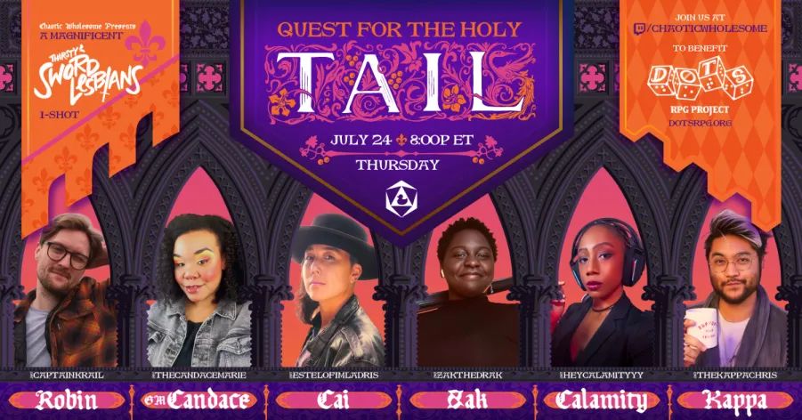 A flyer for The Quest for the Holy Tail, a one-shot to benefit the DOTS braille dice project, live on Chaotic Wholesome Thursday, July 24th at 8p EST. Starring @captainkrail, @thecandacemarie, @estelofimladris, @zakthedrak, @heycalamityyy, and @thekappachris. The image is a flyer with orange Arthurian banners on the sides, a purple title banner in the middle, and the cast’s images in vaulted windows of grey stone. 