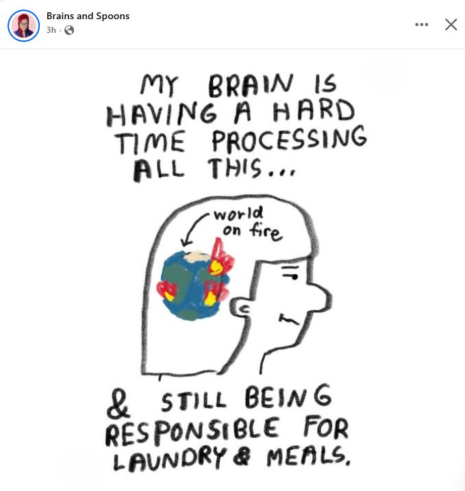 Image description: A Facebook post by Brains and Spoons:

Text: My brain is having a hard time processing all this...
& still being responsible for laundry & meals. 

Image: A drawing of a human head in profile. In their head are the words "world on fire," with an arrow pointing to  a drawing of the world with fires in several spots. 
