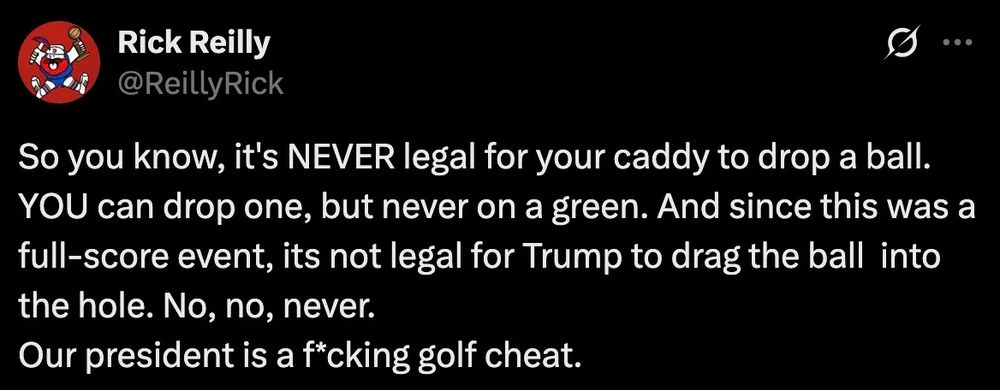 A social media post by sportswriter Rick Reilly:

So you know, it’s NEVER legal for your caddy to drop a ball. YOU can drop one, but never on a green. And since this was a full-score event, its not legal for Trump to drag the ball into the hole. No, no, never. Our president is a f*cking golf cheat.