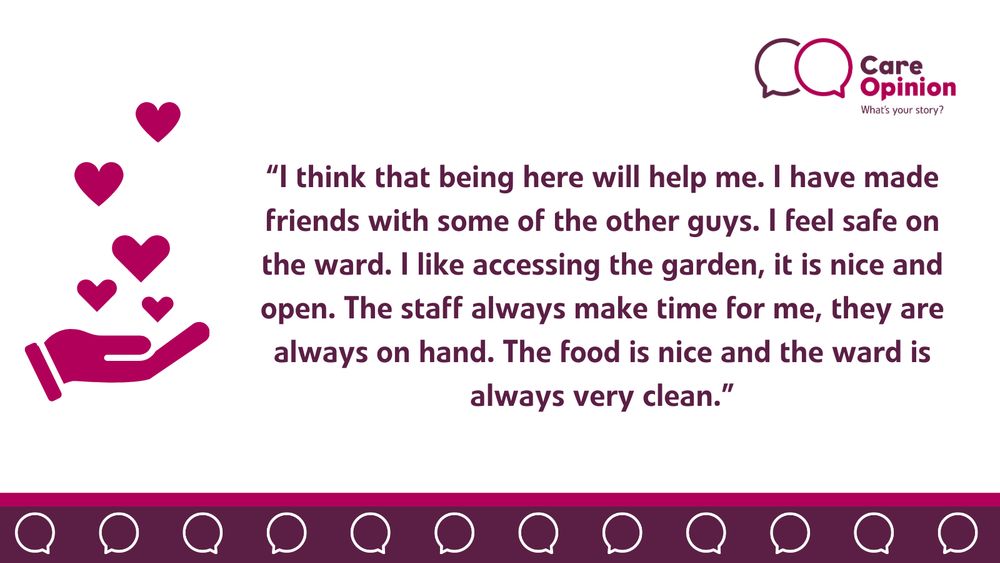 This image includes some decorative elements. In the top right corner, there is a Care Opinion logo. In the middle, there is a quote from the author, taken directly from the story, which reads:
“I think that being here will help me. I have made friends with some of the other guys. I feel safe on the ward. I like accessing the garden; it is nice and open. The staff always make time for me; they are always on hand. The food is nice, and the ward is always very clean.”
