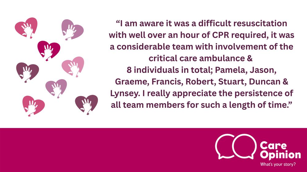 This image contains eight decorative heart elements, representing the eight individuals named and thanked in the story. Alongside other decorative features, the Care Opinion logo appears in the bottom-right corner, and a quote from the story is placed in the centre. It reads:

“I am aware it was a difficult resuscitation with well over an hour of CPR required. It was a considerable team with involvement of the critical care ambulance and eight individuals in total: Pamela, Jason, Graeme, Francis, Robert, Stuart, Duncan, and Lynsey. I really appreciate the persistence of all team members for such a length of time.”