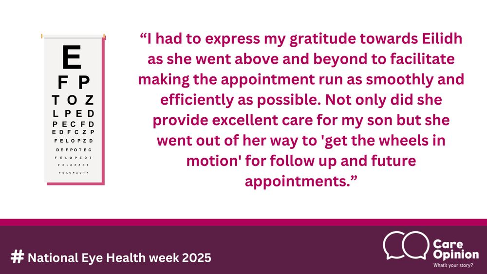 This image has a decorative element of an eye chart, the Care Opinion logo and the text reads the following:
#National Eye Health week 2025. Quote: I had to express my gratitude towards Eilidh as she went above and beyond to facilitate making the appointment run as smoothly and efficiently as possible. Not only did she provide excellent care for my son but she went out of her way to 'get the wheels in motion' for follow up and future appointments.