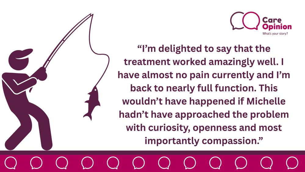 This image has some decorative elements, the Care Opinion logo and a drawing of a man fishing. Besides these, there is a direct quote from the story, which reads the following: “I’m delighted to say that the treatment worked amazingly well. I have almost no pain currently and I’m back to nearly full function. This wouldn’t have happened if Michelle hadn’t have approached the problem with curiosity, openness and most importantly compassion.”