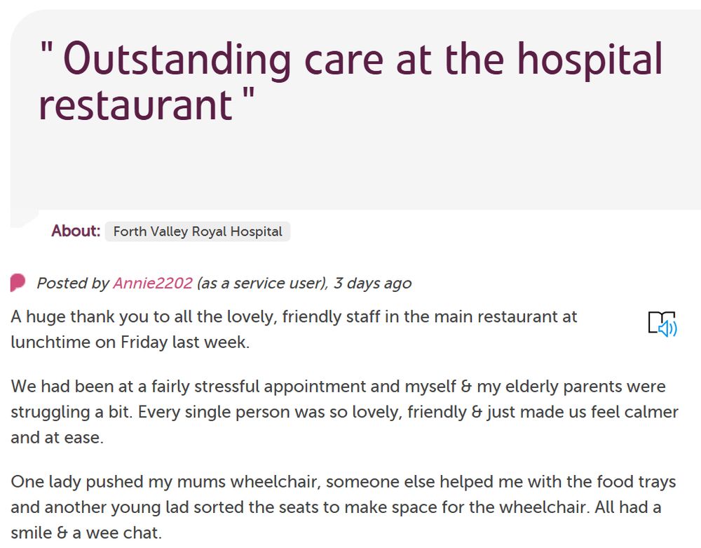 A huge thank you to all the lovely, friendly staff in the main restaurant at lunchtime on Friday last week.

We had been at a fairly stressful appointment and myself & my elderly parents were struggling a bit. Every single person was so lovely, friendly & just made us feel calmer and at ease.

One lady pushed my mums wheelchair, someone else helped me with the food trays and another young lad sorted the seats to make space for the wheelchair. All had a smile & a wee chat.

You have no idea how much we all needed it! It meant such a lot. All the staff are wonderful & seem so happy and helpful. Thank you.

