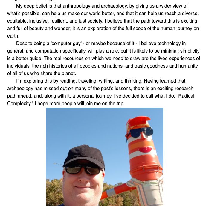 A collection of text from the website linked in the post: "My deep belief is that anthropology and archaeology, by giving us a wider view of what's possible, can help us make our world better, and that it can help us reach a diverse, equitable, inclusive, resilient, and just society. I believe that the path toward this is exciting and full of beauty and wonder; it is an exploration of the full scope of the human journey on earth.

Despite being a 'computer guy' - or maybe because of it - I believe technology in general, and computation specifically, will play a role, but it is likely to be minimal; simplicity is a better guide. The real resources on which we need to draw are the lived experiences of individuals, the rich histories of all peoples and nations, and basic goodness and humanity of all of us who share the planet.

I'm exploring this by reading, traveling, writing, and thinking. Having learned that archaeology has missed out on many of the past's lessons, there is an exciting research path ahead, and, along with it, a personal journey. I've decided to call what I do, "Radical Complexity." I hope more people will join me on the trip." Also a picture of myself with road-construction-barrel man from a Missouri rest area.