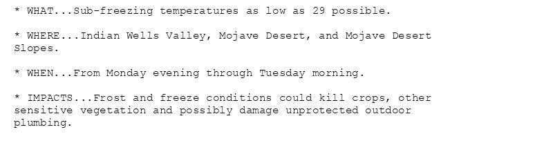 * WHAT...Sub-freezing temperatures as low as 29 possible.

* WHERE...Indian Wells Valley, Mojave Desert, and Mojave Desert
Slopes.

* WHEN...From Monday evening through Tuesday morning.

* IMPACTS...Frost and freeze conditions could kill crops, other
sensitive vegetation and possibly damage unprotected outdoor
plumbing.