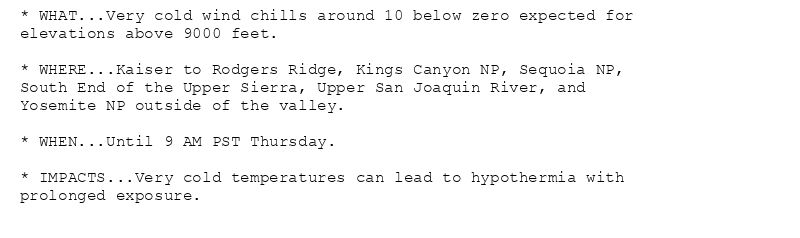 * WHAT...Very cold wind chills around 10 below zero expected for
elevations above 9000 feet.

* WHERE...Kaiser to Rodgers Ridge, Kings Canyon NP, Sequoia NP,
South End of the Upper Sierra, Upper San Joaquin River, and
Yosemite NP outside of the valley.

* WHEN...Until 9 AM PST Thursday.

* IMPACTS...Very cold temperatures can lead to hypothermia with
prolonged exposure.