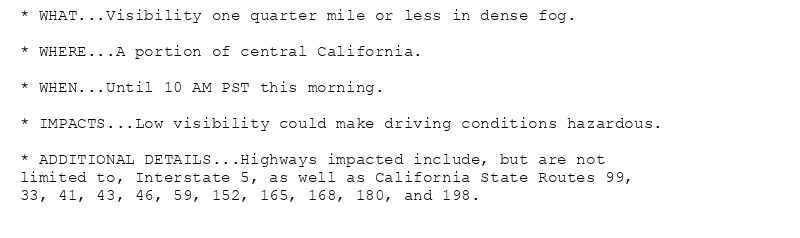 * WHAT...Visibility one quarter mile or less in dense fog.

* WHERE...A portion of central California.

* WHEN...Until 10 AM PST this morning.

* IMPACTS...Low visibility could make driving conditions hazardous.

* ADDITIONAL DETAILS...Highways impacted include, but are not
limited to, Interstate 5, as well as California State Routes 99,
33, 41, 43, 46, 59, 152, 165, 168, 180, and 198.